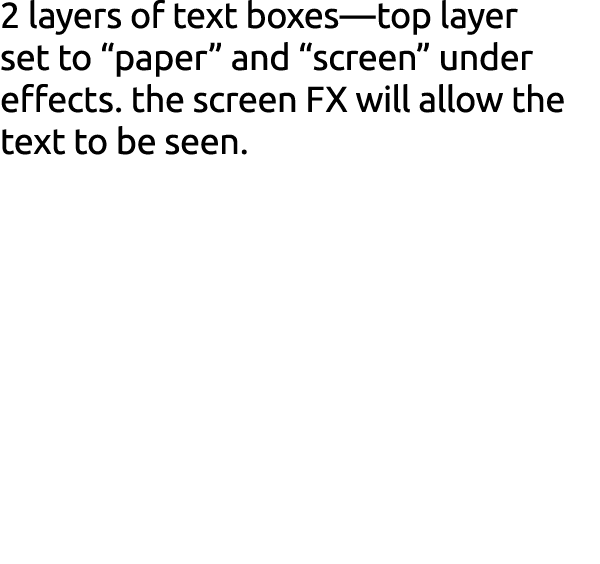 2 layers of text boxes—top layer set to “paper” and “screen” under effects. the screen FX will allow the text to be s...